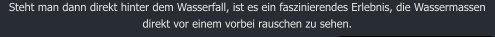 Steht man dann direkt hinter dem Wasserfall, ist es ein faszinierendes Erlebnis, die Wassermassen direkt vor einem vorbei rauschen zu sehen.