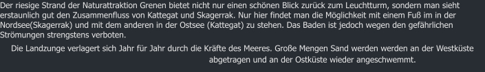 Der riesige Strand der Naturattraktion Grenen bietet nicht nur einen schnen Blick zurck zum Leuchtturm, sondern man sieht erstaunlich gut den Zusammenfluss von Kattegat und Skagerrak. Nur hier findet man die Mglichkeit mit einem Fu im in der Nordsee(Skagerrak) und mit dem anderen in der Ostsee (Kattegat) zu stehen. Das Baden ist jedoch wegen den gefhrlichen Strmungen strengstens verboten. Die Landzunge verlagert sich Jahr fr Jahr durch die Krfte des Meeres. Groe Mengen Sand werden werden an der Westkste abgetragen und an der Ostkste wieder angeschwemmt.