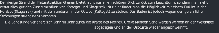 Der riesige Strand der Naturattraktion Grenen bietet nicht nur einen schnen Blick zurck zum Leuchtturm, sondern man sieht erstaunlich gut den Zusammenfluss von Kattegat und Skagerrak. Nur hier findet man die Mglichkeit mit einem Fu im in der Nordsee(Skagerrak) und mit dem anderen in der Ostsee (Kattegat) zu stehen. Das Baden ist jedoch wegen den gefhrlichen Strmungen strengstens verboten. Die Landzunge verlagert sich Jahr fr Jahr durch die Krfte des Meeres. Groe Mengen Sand werden werden an der Westkste abgetragen und an der Ostkste wieder angeschwemmt.