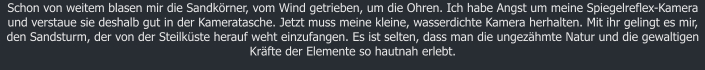 Schon von weitem blasen mir die Sandkrner, vom Wind getrieben, um die Ohren. Ich habe Angst um meine Spiegelreflex-Kamera und verstaue sie deshalb gut in der Kameratasche. Jetzt muss meine kleine, wasserdichte Kamera herhalten. Mit ihr gelingt es mir, den Sandsturm, der von der Steilkste herauf weht einzufangen. Es ist selten, dass man die ungezhmte Natur und die gewaltigen Krfte der Elemente so hautnah erlebt.