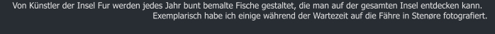 Von Knstler der Insel Fur werden jedes Jahr bunt bemalte Fische gestaltet, die man auf der gesamten Insel entdecken kann. Exemplarisch habe ich einige whrend der Wartezeit auf die Fhre in Stenre fotografiert.