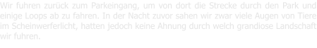 Wir fuhren zurck zum Parkeingang, um von dort die Strecke durch den Park und einige Loops ab zu fahren. In der Nacht zuvor sahen wir zwar viele Augen von Tiere im Scheinwerferlicht, hatten jedoch keine Ahnung durch welch grandiose Landschaft wir fuhren.